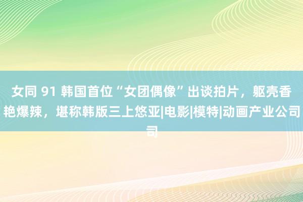 女同 91 韩国首位“女团偶像”出谈拍片，躯壳香艳爆辣，堪称韩版三上悠亚|电影|模特|动画产业公司