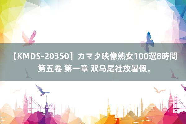 【KMDS-20350】カマタ映像熟女100選8時間 第五卷 第一章 双马尾社放暑假。