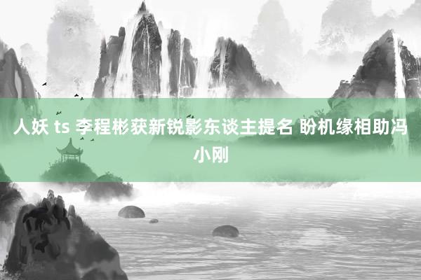 人妖 ts 李程彬获新锐影东谈主提名 盼机缘相助冯小刚