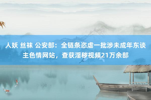 人妖 丝袜 公安部：全链条恣虐一批涉未成年东谈主色情网站，查获淫秽视频21万余部