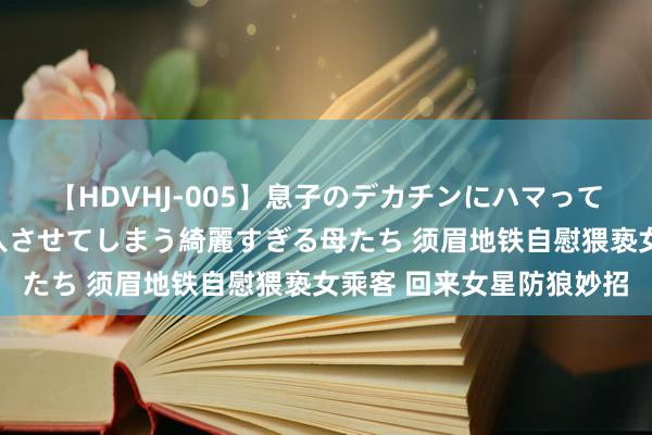 【HDVHJ-005】息子のデカチンにハマってしまい毎日のように挿入させてしまう綺麗すぎる母たち 须眉地铁自慰猥亵女乘客 回来女星防狼妙招