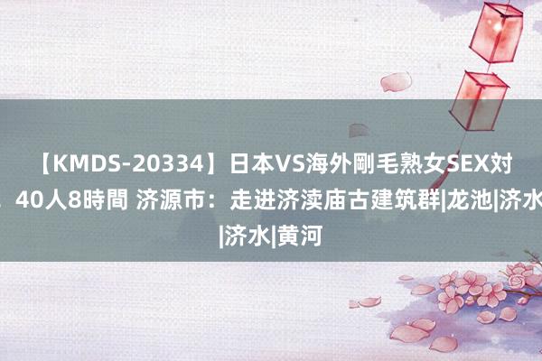 【KMDS-20334】日本VS海外剛毛熟女SEX対決！！40人8時間 济源市：走进济渎庙古建筑群|龙池|济水|黄河