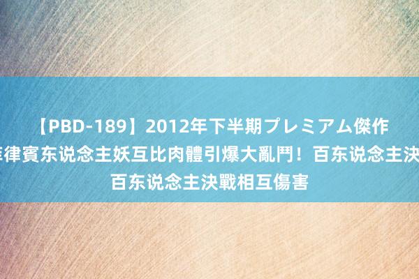 【PBD-189】2012年下半期プレミアム傑作選 泰國、菲律賓东说念主妖互比肉體　引爆大亂鬥！百东说念主決戰相互傷害