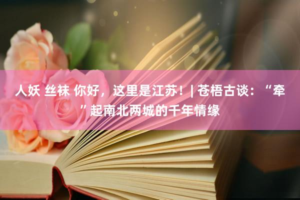 人妖 丝袜 你好，这里是江苏！| 苍梧古谈：“牵”起南北两城的千年情缘