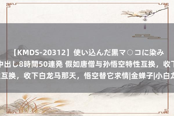 【KMDS-20312】使い込んだ黒マ○コに染み渡る息子の精液ドロドロ中出し8時間50連発 假如唐僧与孙悟空特性互换，收下白龙马那天，悟空替它求情|金蝉子|小白龙|唐三藏|驯养动物