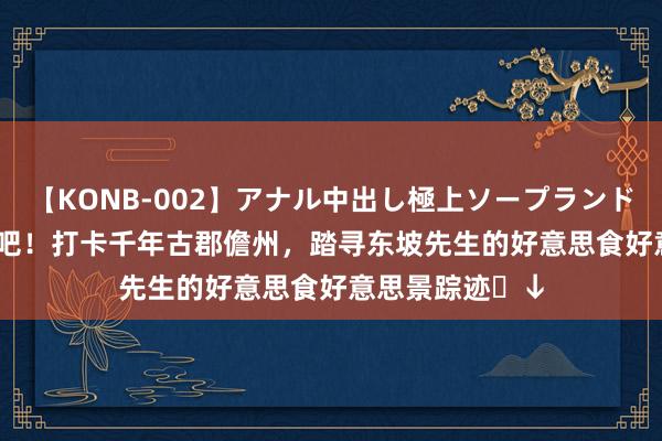 【KONB-002】アナル中出し極上ソープランドBEST4時間 来吧！打卡千年古郡儋州，踏寻东坡先生的好意思食好意思景踪迹​↓