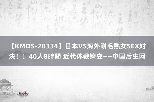 【KMDS-20334】日本VS海外剛毛熟女SEX対決！！40人8時間 近代体裁嬗变——中国后生网