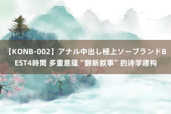 【KONB-002】アナル中出し極上ソープランドBEST4時間 多重意蕴“翻新叙事”的诗学建构