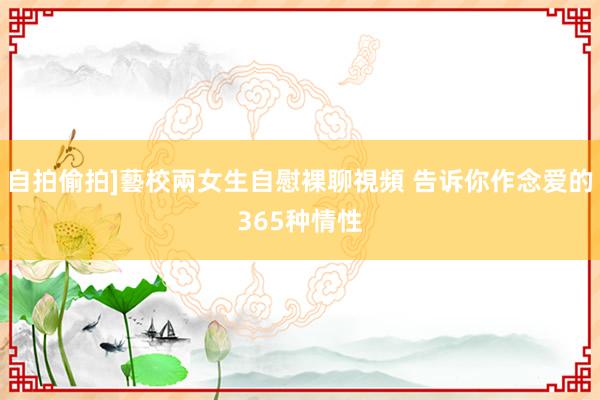 自拍偷拍]藝校兩女生自慰裸聊視頻 告诉你作念爱的365种情性