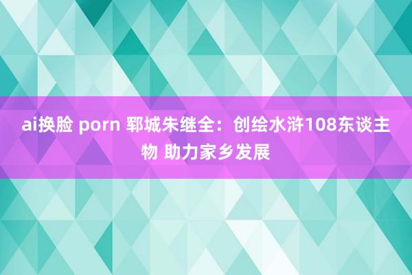 ai换脸 porn 郓城朱继全：创绘水浒108东谈主物 助力家乡发展