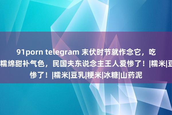 91porn telegram 末伏时节就作念它，吃十足身王人舒畅！软糯绵甜补气色，民国夫东说念主王人爱惨了！|糯米|豆乳|粳米|冰糖|山药泥