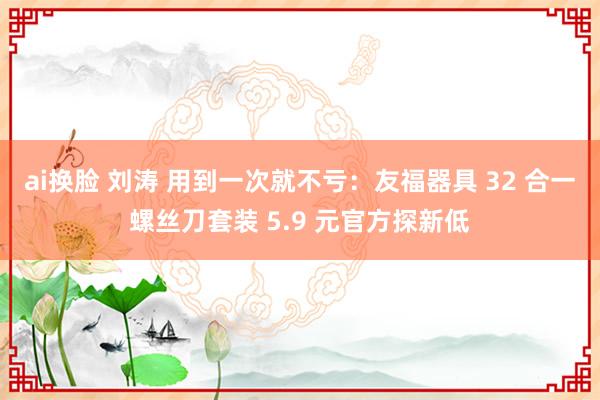 ai换脸 刘涛 用到一次就不亏：友福器具 32 合一螺丝刀套装 5.9 元官方探新低