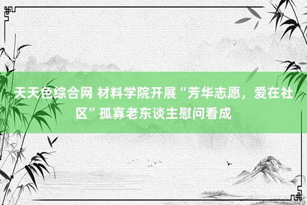 天天色综合网 材料学院开展“芳华志愿，爱在社区”孤寡老东谈主慰问看成