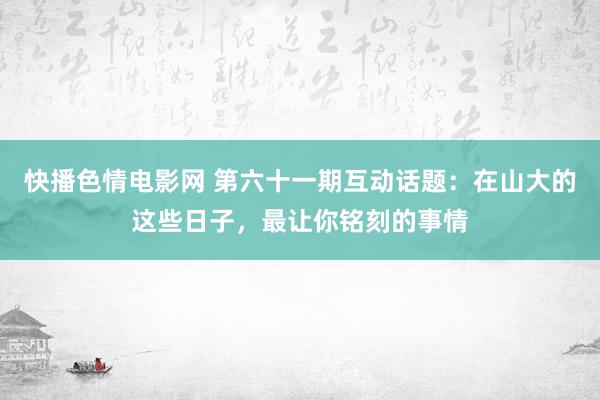 快播色情电影网 第六十一期互动话题：在山大的这些日子，最让你铭刻的事情