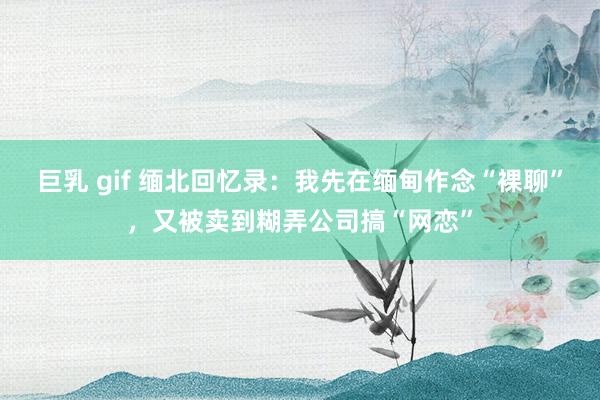 巨乳 gif 缅北回忆录：我先在缅甸作念“裸聊”，又被卖到糊弄公司搞“网恋”