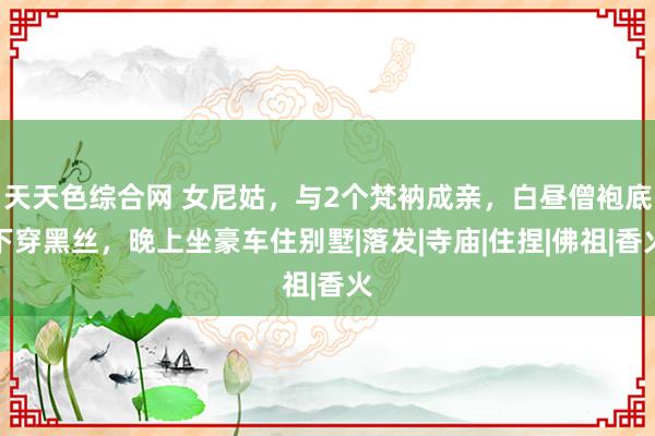 天天色综合网 女尼姑，与2个梵衲成亲，白昼僧袍底下穿黑丝，晚上坐豪车住别墅|落发|寺庙|住捏|佛祖|香火