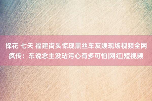 探花 七天 福建街头惊现黑丝车友媛现场视频全网疯传：东说念主没玷污心有多可怕|网红|短视频