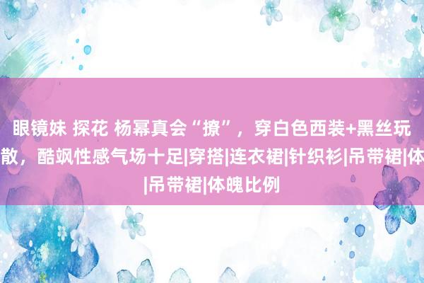 眼镜妹 探花 杨幂真会“撩”，穿白色西装+黑丝玩下衣失散，酷飒性感气场十足|穿搭|连衣裙|针织衫|吊带裙|体魄比例