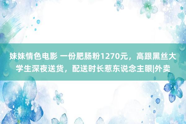 妹妹情色电影 一份肥肠粉1270元，高跟黑丝大学生深夜送货，配送时长惹东说念主眼|外卖