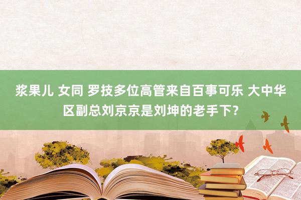 浆果儿 女同 罗技多位高管来自百事可乐 大中华区副总刘京京是刘坤的老手下？