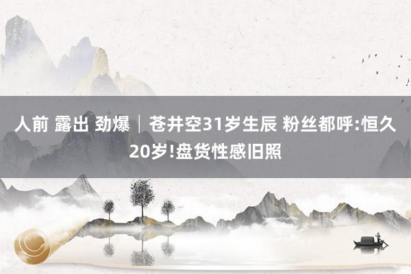 人前 露出 劲爆│苍井空31岁生辰 粉丝都呼:恒久20岁!盘货性感旧照