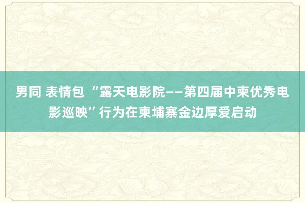 男同 表情包 “露天电影院——第四届中柬优秀电影巡映”行为在柬埔寨金边厚爱启动