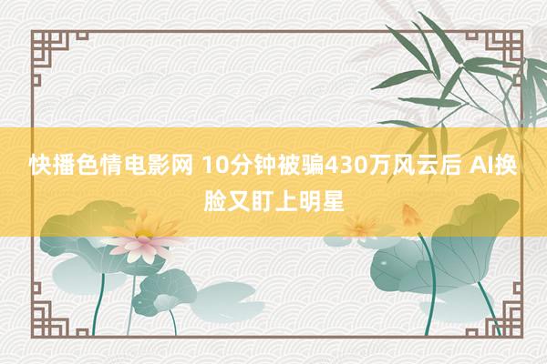 快播色情电影网 10分钟被骗430万风云后 AI换脸又盯上明星