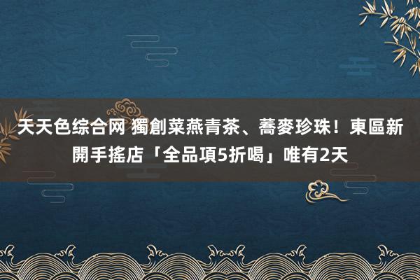 天天色综合网 獨創菜燕青茶、蕎麥珍珠！東區新開手搖店「全品項5折喝」唯有2天