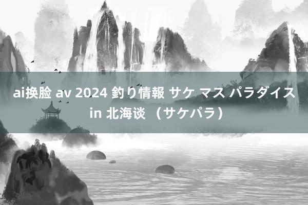 ai换脸 av 2024 釣り情報 サケ マス パラダイス in 北海谈 （サケパラ）