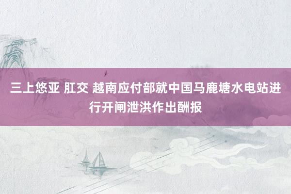 三上悠亚 肛交 越南应付部就中国马鹿塘水电站进行开闸泄洪作出酬报