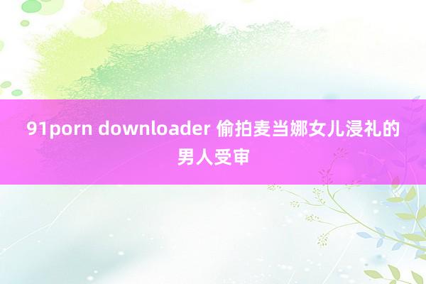 91porn downloader 偷拍麦当娜女儿浸礼的男人受审