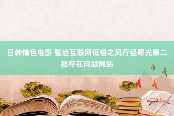 日韩情色电影 整治互联网低俗之风行径曝光第二批存在问题网站