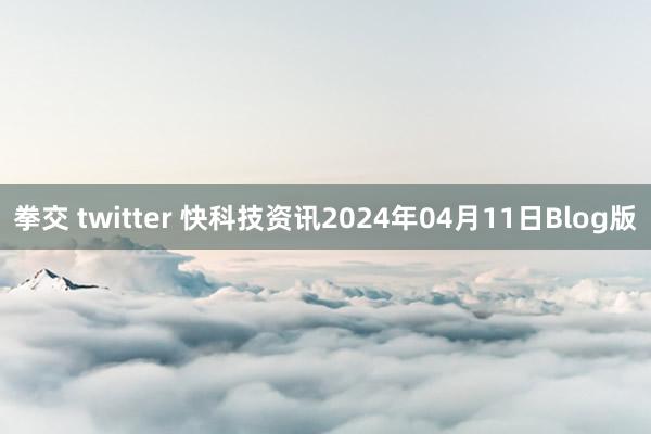 拳交 twitter 快科技资讯2024年04月11日Blog版