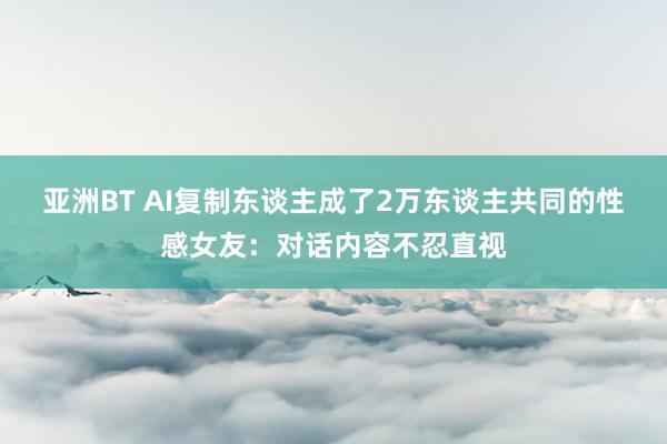 亚洲BT AI复制东谈主成了2万东谈主共同的性感女友：对话内容不忍直视