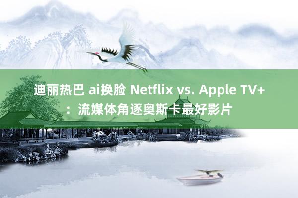 迪丽热巴 ai换脸 Netflix vs. Apple TV+：流媒体角逐奥斯卡最好影片