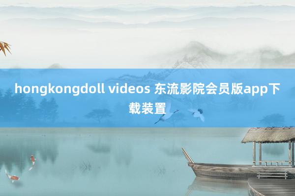 hongkongdoll videos 东流影院会员版app下载装置