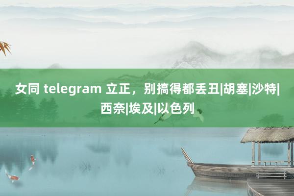 女同 telegram 立正，别搞得都丢丑|胡塞|沙特|西奈|埃及|以色列