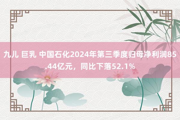 九儿 巨乳 中国石化2024年第三季度归母净利润85.44亿元，同比下落52.1%