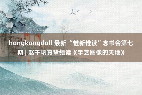 hongkongdoll 最新 “惟新惟读”念书会第七期 | 赵千帆真挚领读《手艺图像的天地》