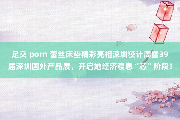 足交 porn 蕾丝床垫精彩亮相深圳狡计周暨39届深圳国外产品展，开启她经济寝息“芯”阶段！