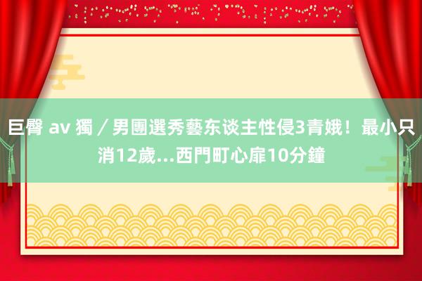 巨臀 av 獨／男團選秀藝东谈主性侵3青娥！最小只消12歲...西門町心扉10分鐘