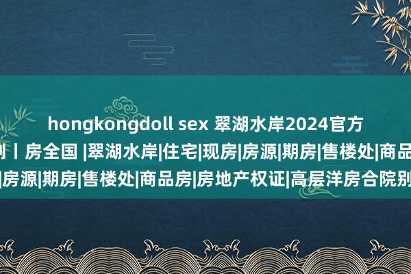 hongkongdoll sex 翠湖水岸2024官方网站丨翠湖水岸丨楼盘细则丨房全国 |翠湖水岸|住宅|现房|房源|期房|售楼处|商品房|房地产权证|高层洋房合院别墅