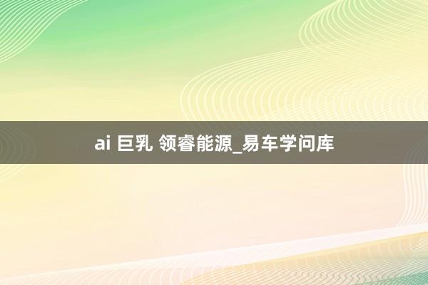 ai 巨乳 领睿能源_易车学问库