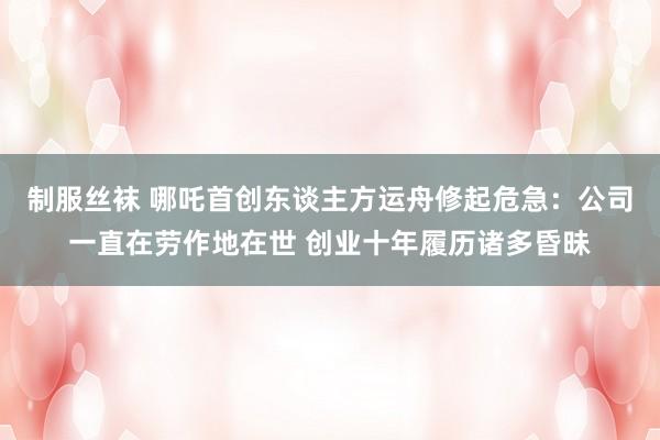 制服丝袜 哪吒首创东谈主方运舟修起危急：公司一直在劳作地在世 创业十年履历诸多昏昧