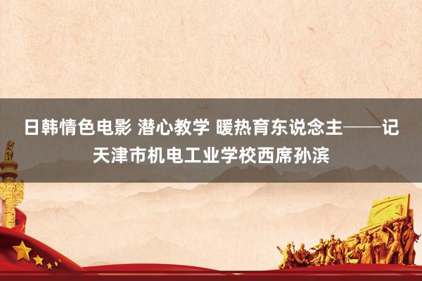 日韩情色电影 潜心教学 暖热育东说念主──记天津市机电工业学校西席孙滨