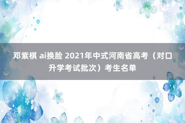 邓紫棋 ai换脸 2021年中式河南省高考（对口升学考试批次）考生名单