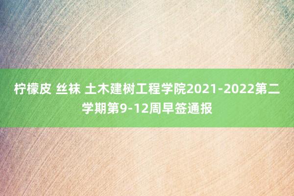 柠檬皮 丝袜 土木建树工程学院2021-2022第二学期第9-12周早签通报