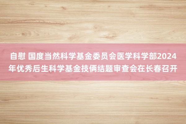 自慰 国度当然科学基金委员会医学科学部2024年优秀后生科学基金技俩结题审查会在长春召开