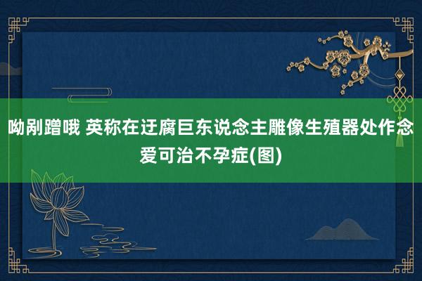 呦剐蹭哦 英称在迂腐巨东说念主雕像生殖器处作念爱可治不孕症(图)