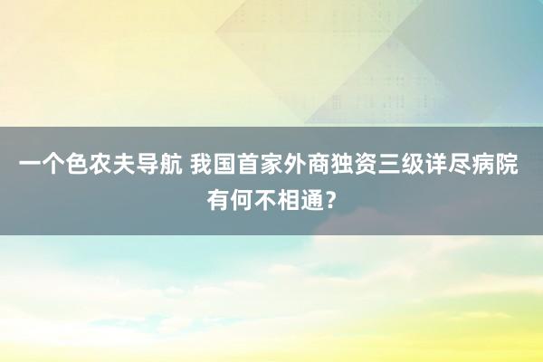 一个色农夫导航 我国首家外商独资三级详尽病院 有何不相通？